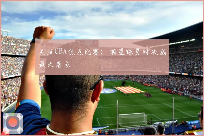 关注CBA焦点比赛:明星球员对决成最大看点