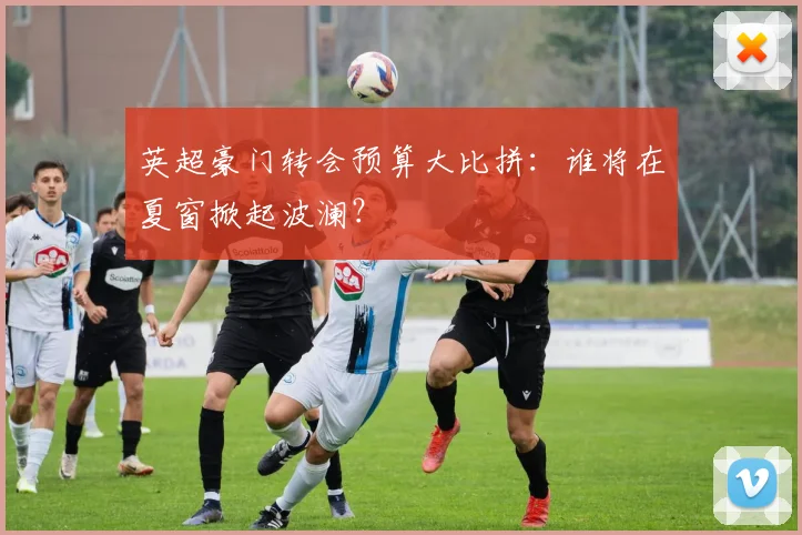 英超豪门转会预算大比拼:谁将在夏窗掀起波澜?