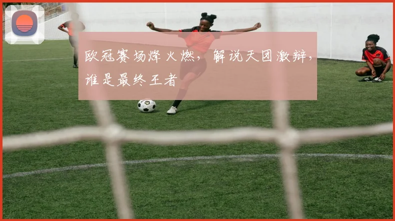 欧冠赛场烽火燃,解说天团激辩,谁是最终王者