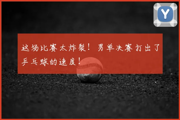 这场比赛太炸裂!男单决赛打出了乒乓球的速度!
