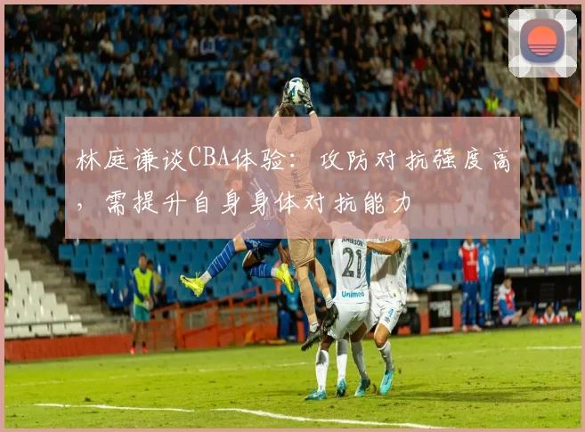 林庭谦谈CBA体验:攻防对抗强度高,需提升自身身体对抗能力