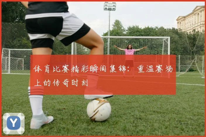 体育比赛精彩瞬间集锦：重温赛场上的传奇时刻