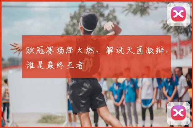 欧冠赛场烽火燃,解说天团激辩,谁是最终王者