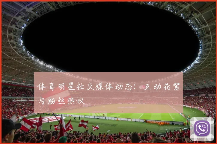 体育明星社交媒体动态:互动花絮与粉丝热议