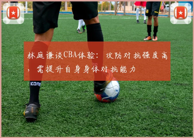 林庭谦谈CBA体验:攻防对抗强度高,需提升自身身体对抗能力
