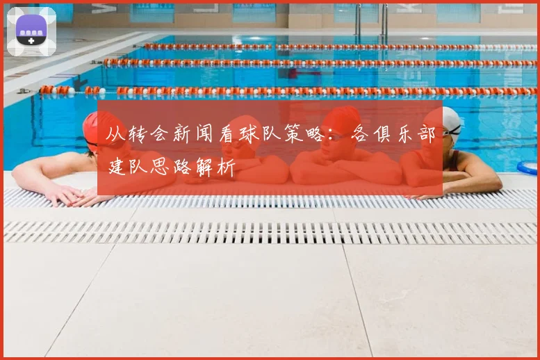从转会新闻看球队策略：各俱乐部建队思路解析