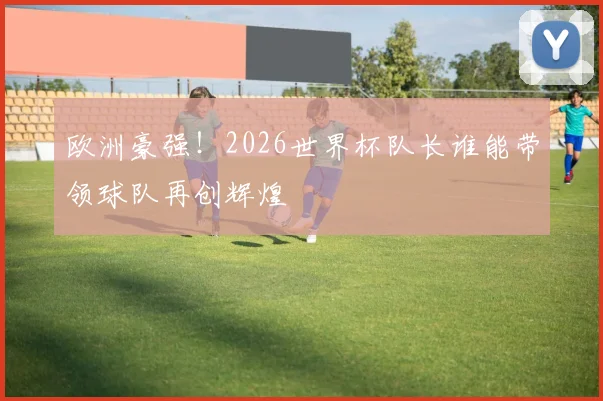 欧洲豪强!2026世界杯队长谁能带领球队再创辉煌