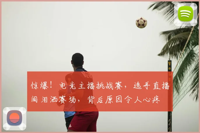 惊爆!电竞主播挑战赛,选手直播间泪洒赛场,背后原因令人心疼