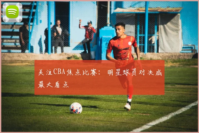 关注CBA焦点比赛:明星球员对决成最大看点