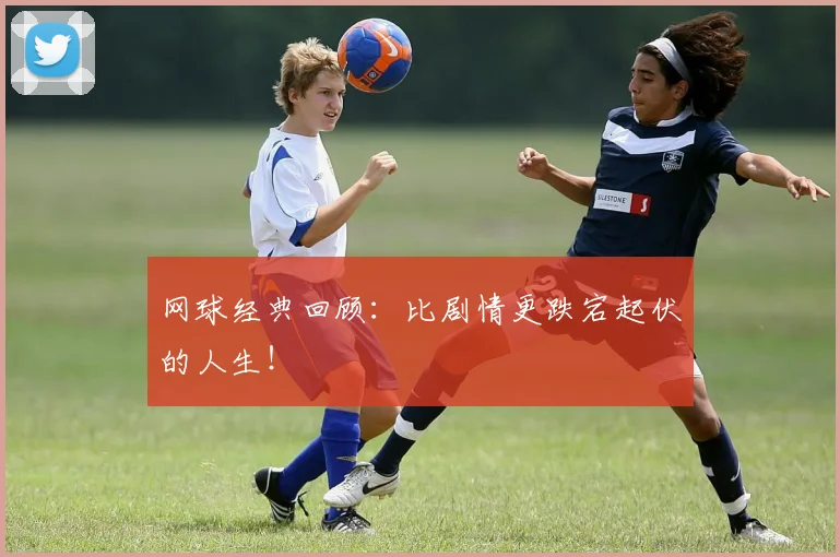 网球经典回顾:比剧情更跌宕起伏的人生!