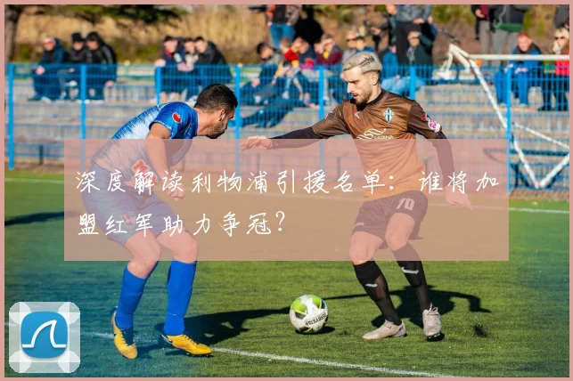 深度解读利物浦引援名单:谁将加盟红军助力争冠?
