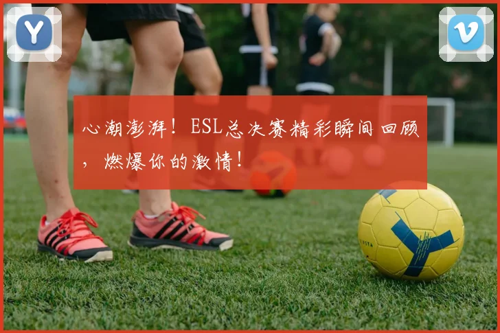 心潮澎湃！ESL总决赛精彩瞬间回顾，燃爆你的激情！