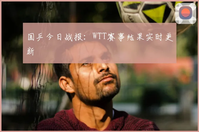 国乒今日战报:WTT赛事结果实时更新