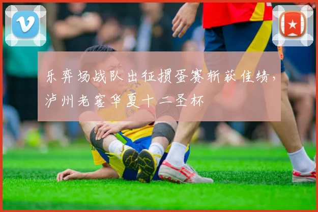 乐弈场战队出征掼蛋赛斩获佳绩,泸州老窖华夏十二圣杯