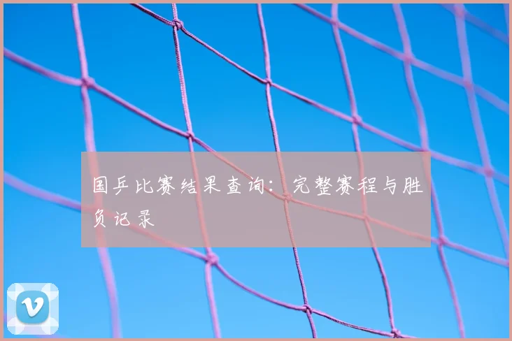 国乒比赛结果查询:完整赛程与胜负记录