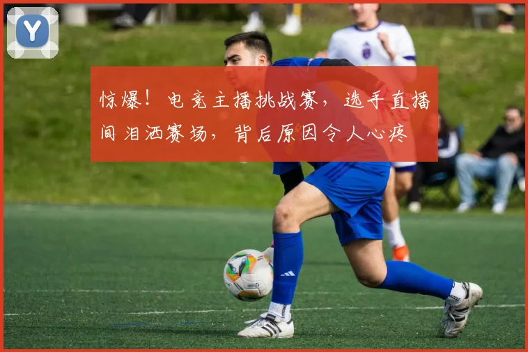 惊爆!电竞主播挑战赛,选手直播间泪洒赛场,背后原因令人心疼