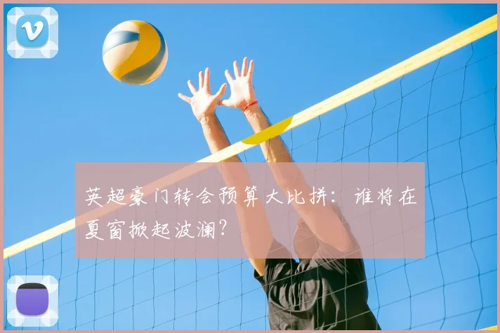 英超豪门转会预算大比拼:谁将在夏窗掀起波澜?